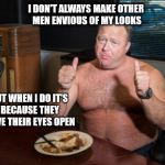Take Me At My Word Alex Jones | I DON'T ALWAYS MAKE OTHER MEN ENVIOUS OF MY LOOKS; BUT WHEN I DO IT'S BECAUSE THEY HAVE THEIR EYES OPEN | image tagged in take me at my word alex jones,infowars,exaggeration king,alex jones fat | made w/ Imgflip meme maker