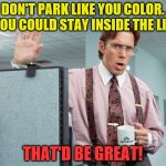 For all you self centered morons who have no clue how to park...please read!  | DON'T PARK LIKE YOU COLOR. IF YOU COULD STAY INSIDE THE LINES; THAT'D BE GREAT! | image tagged in office space,bad parking,funny | made w/ Imgflip meme maker