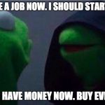 me to other me | ME: I HAVE A JOB NOW. I SHOULD START SAVING. ALSO ME: I HAVE MONEY NOW. BUY EVERYTHING. | image tagged in me to other me | made w/ Imgflip meme maker