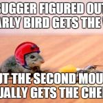 Mouse Trap | THIS BUGGER FIGURED OUT THAT THE EARLY BIRD GETS THE WORM; BUT THE SECOND MOUSE USUALLY GETS THE CHEESE! | image tagged in mouse trap | made w/ Imgflip meme maker