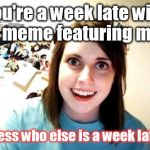 Better late than......Never! | You're a week late with a meme featuring me. Guess who else is a week late? | image tagged in overly attached girlfriend | made w/ Imgflip meme maker