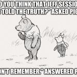 Pooh and Piglet | "DO YOU THINK THAT JEFF SESSIONS HAS TOLD THE TRUTH?" ASKED PIGLET. "I DON'T REMEMBER." ANSWERED POOH | image tagged in pooh and piglet | made w/ Imgflip meme maker