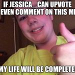 I would be fine if Raydog does that too. | IF JESSICA_ CAN UPVOTE OR EVEN COMMENT ON THIS MEME; MY LIFE WILL BE COMPLETE! | image tagged in my life will be complete,upvote,comments,jessica_ | made w/ Imgflip meme maker