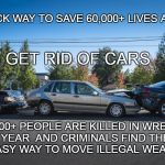 Cars and Murder | A QUICK WAY TO SAVE 60,000+ LIVES A YEAR; GET RID OF CARS; 40,000+ PEOPLE ARE KILLED IN WRECKS  A YEAR  AND CRIMINALS FIND THEM AN EASY WAY TO MOVE ILLEGAL WEAPONS | image tagged in car wreck,auto death,cars and gun smuggling,illegal weapons | made w/ Imgflip meme maker