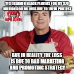 Papa Johns | YES I BLAMED BLACK PLAYERS FOR MY $70 MILLION DOLLAR LOSS DUE TO THEIR PROTEST; BUT IN REALITY THE LOSS IS DUE TO BAD MARKETING AND PROMOTING STRATEGY | image tagged in papa johns | made w/ Imgflip meme maker