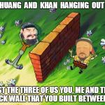 Qin Shi Huang, a wall and genghis khan | HUANG  AND  KHAN  HANGING  OUT; JUST THE THREE OF US YOU, ME AND THIS BRICK WALL THAT YOU BUILT BETWEEN US | image tagged in qin shi huang a wall and genghis khan | made w/ Imgflip meme maker