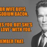 Advice from Arnold Schwarzenegger | IF YOUR WIFE BUYS LOW-SODIUM BACON, SHE LOVES YOU, BUT SHE'S NOT "IN LOVE" WITH YOU. REMEMBER THAT. | image tagged in advice from arnold schwarzenegger | made w/ Imgflip meme maker