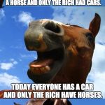 Just Horsing Around | 100 YEARS AGO EVERYONE OWNED A HORSE AND ONLY THE RICH HAD CARS. TODAY EVERYONE HAS A CAR AND ONLY THE RICH HAVE HORSES. OH HOW THE STABLES HAVE TURNED. | image tagged in just horsing around | made w/ Imgflip meme maker