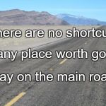 Road | There are no shortcuts; To any place worth going. Stay on the main road. | image tagged in road | made w/ Imgflip meme maker
