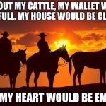 Cowboys | WITHOUT MY CATTLE, MY WALLET WOULD BE FULL, MY HOUSE WOULD BE CLEAN; BUT MY HEART WOULD BE EMPTY. | image tagged in cowboys | made w/ Imgflip meme maker
