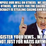 Bibi Netanyahu | WE VOTE TO IMPOSE OUR WILL ON OTHERS . WE VOTE TO JUSTIFY THEFT FROM OTHERS.   WE VOTE FOR THE CAGING AND KILLING OF OTHERS. DEMOCRACY IS STEALING CAGING AND KILLING FOR CASH; REGISTER YOUR JEWS... WE DO.. IT'S NOT JUST FOR NAZIS ANYMORE | image tagged in bibi netanyahu | made w/ Imgflip meme maker