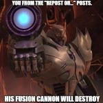 Immunity Megatron | THIS IS IMMUNITY MEGATRON. HE PROTECTS YOU FROM THE "REPOST OR..." POSTS. HIS FUSION CANNON WILL DESTROY ANY AND ALL THAT TRY TO GET YOU. | image tagged in immunity megatron | made w/ Imgflip meme maker