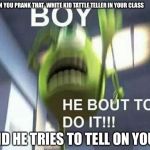 BOY HE BOUT TO DO IT | WHEN YOU PRANK THAT  WHITE KID TATTLE TELLER IN YOUR CLASS; AND HE TRIES TO TELL ON YOU | image tagged in mike wazowski monsters inc | made w/ Imgflip meme maker