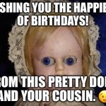 creepy doll | WISHING YOU THE HAPPIEST OF BIRTHDAYS! FROM THIS PRETTY DOLL, AND YOUR COUSIN. 😉 | image tagged in creepy doll | made w/ Imgflip meme maker