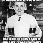 I got jokes! | TWO EGGS AND A STRIP OF BACON WALK INTO A BAR; BARTENDER LOOKS AT THEM AND SAYS, "SORRY, WE DON'T SERVE BREAKFAST HERE." | image tagged in bartender joke | made w/ Imgflip meme maker