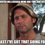 I've got that going for me | I COMMENTED ON A JESSICA MEME ONE TIME AND GOT AN LOL; AT LEAST I'VE GOT THAT GOING FOR ME | image tagged in i've got that going for me | made w/ Imgflip meme maker