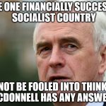 McDonnell would wreck our economy | NAME ONE FINANCIALLY SUCCESSFUL SOCIALIST COUNTRY; DO NOT BE FOOLED INTO THINKING MCDONNELL HAS ANY ANSWERS | image tagged in labour mcdonnell corbyn socialists wreck economy | made w/ Imgflip meme maker