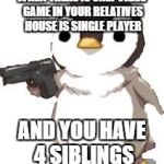 gun penguin | WHEN THERE IS ONLY VIDEO GAME IN YOUR RELATIVES HOUSE IS SINGLE PLAYER; AND YOU HAVE 4 SIBLINGS | image tagged in gun penguin | made w/ Imgflip meme maker