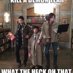 My part of supernatural  | ARE YOU READY TO KILL A DEMON YEAH; WHAT THE HECK OH THAT HE SAID HE JUST HELP!!! | image tagged in supernatural halloween | made w/ Imgflip meme maker