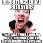 Woman screaming  | REPORTING SEXUAL PREDATORS; IT MAY START WITH A WHISPER, BUT IT ENDS WITH A SCREAM. BE VIGILANT. REPORT ABUSE NOW. | image tagged in woman screaming | made w/ Imgflip meme maker