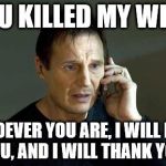 I dont Know who you are | YOU KILLED MY WIFE! WHOEVER YOU ARE, I WILL FIND YOU, AND I WILL THANK YOU. | image tagged in i dont know who you are | made w/ Imgflip meme maker