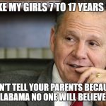 Roy Moore | I LIKE MY GIRLS 7 TO 17 YEARS OLD; DON'T TELL YOUR PARENTS BECAUSE IN ALABAMA NO ONE WILL BELIEVE YOU | image tagged in roy moore | made w/ Imgflip meme maker