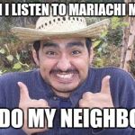 Mexican is pleased | WHEN I LISTEN TO MARIACHI MUSIC; SO DO MY NEIGHBORS | image tagged in mexican is pleased | made w/ Imgflip meme maker