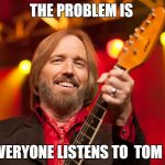 Tom Petty Birthday | THE PROBLEM IS; NOT EVERYONE LISTENS TO 
TOM PETTY | image tagged in tom petty birthday | made w/ Imgflip meme maker