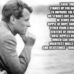 Robert Kennedy | “EACH TIME A MAN STANDS UP FOR AN IDEAL, OR ACTS TO IMPROVE THE LOT OF OTHERS, OR STRIKES OUT AGAINST INJUSTICE, HE SENDS FORTH A TINY RIPPLE OF HOPE, AND CROSSING EACH OTHER FROM A MILLION DIFFERENT CENTERS OF ENERGY AND DARING THOSE RIPPLES BUILD A CURRENT WHICH CAN SWEEP DOWN THE MIGHTIEST WALLS OF OPPRESSION AND RESISTANCE.”  ROBERT F. KENNEDY 1966 | image tagged in robert kennedy | made w/ Imgflip meme maker