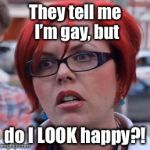 Huh? | They tell me I’m gay, but; do I LOOK happy?! | image tagged in triggered,gay,unhappy,memes,funny memes | made w/ Imgflip meme maker