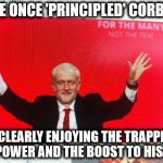 Corbyn ego trip | THE ONCE 'PRINCIPLED' CORBYN; IS CLEARLY ENJOYING THE TRAPPING OF POWER AND THE BOOST TO HIS EGO | image tagged in wearecorbyn,gtto jc4pm,weaintcorbyn,cultofcorbyn,labourisdead,anti-semite and a racist | made w/ Imgflip meme maker