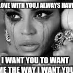 Crying Beyonce | IM IN LOVE WITH YOU,I ALWAYS HAVE BEEN. I WANT YOU TO WANT ME THE WAY I WANT YOU | image tagged in crying beyonce | made w/ Imgflip meme maker