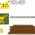 increasingly verbose meme of pikachu | PIKA-CHU; IM INFORMING YOU OF MY NAME WHICH IS PIKA CHU; I'M SAYING MY FIRST AND ONLY NAME I HAVE , WHICH THE CREATOR SATOSHI TAJIRI GAVE ME ON THE SHOW CALLED POKEMON WHICH I MUST SAY ,TO SHOW MY ROLE AND MAKE SURE VIEWERS KNOW MY NAME ,I ALSO MUS INFORM THAT IM OWNED BY NINTENDO THE GAME COMAPNY THAT U PLAY ON THE WII ,WILL U ,OR THE NINTENDO SWITCH I MUST SAY MY NAME IS CONSIDER THE MOST KNOWN POKEMON IN THE SERIES I MUST SAY IT AGAIN OVER AND OVER AGAIN MY NAME IS  PIKACHU. | image tagged in increasingly verbose meme,dank meme,pokemon meme,meme,funny meme | made w/ Imgflip meme maker