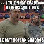 shomer shabbos | I TOLD THAT KRAUT A THOUSAND TIMES; I DON’T ROLL ON SHABBOS | image tagged in shomer shabbos | made w/ Imgflip meme maker