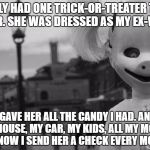 halloween | I ONLY HAD ONE TRICK-OR-TREATER THIS YEAR. SHE WAS DRESSED AS MY EX-WIFE. I GAVE HER ALL THE CANDY I HAD.
AND MY HOUSE, MY CAR, MY KIDS, ALL MY MONEY, AND NOW I SEND HER A CHECK EVERY MONTH. | image tagged in halloween | made w/ Imgflip meme maker