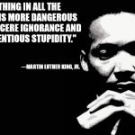 Ignorance can be cured: stupidity lasts a lifetime | "NOTHING IN ALL THE WORLD IS MORE DANGEROUS THAN SINCERE IGNORANCE AND CONSCIENTIOUS STUPIDITY."; ---MARTIN LUTHER KING, JR. | image tagged in mlk,quote,stupidity,ignorance | made w/ Imgflip meme maker