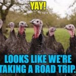 It's not the trip but the destination... :) | YAY! LOOKS LIKE WE'RE TAKING A ROAD TRIP... | image tagged in turkeys,memes,thanksgiving,food | made w/ Imgflip meme maker