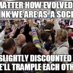 black friday | NO MATTER HOW EVOLVED YOU THINK WE ARE AS  A SOCIETY; FOR SLIGHTLY DISCOUNTED TV'S, WE'LL TRAMPLE EACH OTHER | image tagged in black friday | made w/ Imgflip meme maker