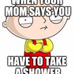 stewie griffin is mad | WHEN YOUR MOM SAYS YOU; HAVE TO TAKE A SHOWER | image tagged in stewie griffin is mad | made w/ Imgflip meme maker