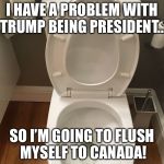 Have a problem? Flush it! | I HAVE A PROBLEM WITH TRUMP BEING PRESIDENT... SO I’M GOING TO FLUSH MYSELF TO CANADA! | image tagged in have a problem flush it | made w/ Imgflip meme maker