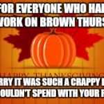 happy thanksgiving | FOR EVERYONE WHO HAD TO WORK ON BROWN THURSDAY; SORRY IT WAS SUCH A CRAPPY DAY YOU COULDN'T SPEND WITH YOUR FAMILY | image tagged in happy thanksgiving | made w/ Imgflip meme maker