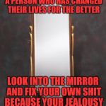 Mirror | WHEN YOU CONTINUE TO JUDGE A PERSON WHO HAS CHANGED THEIR LIVES FOR THE BETTER; LOOK INTO THE MIRROR AND FIX YOUR OWN SHIT BECAUSE YOUR JEALOUSY    IS TRULY SHOWING | image tagged in mirror | made w/ Imgflip meme maker
