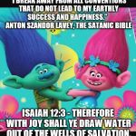 Satanic propaganda is everywhere! Turn off your T.V. and pick up a Bible. | “I BREAK AWAY FROM ALL CONVENTIONS THAT DO NOT LEAD TO MY EARTHLY SUCCESS AND HAPPINESS.” 
 ANTON SZANDOR LAVEY, THE SATANIC BIBLE; ISAIAH 12:3 - THEREFORE WITH JOY SHALL YE DRAW WATER OUT OF THE WELLS OF SALVATION. | image tagged in trolls,the bible,christianity,satanism,illuminati confirmed | made w/ Imgflip meme maker