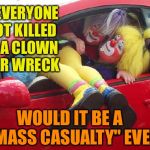 clown car | IF EVERYONE GOT KILLED IN A CLOWN CAR WRECK; WOULD IT BE A     "MASS CASUALTY" EVENT | image tagged in clown car | made w/ Imgflip meme maker
