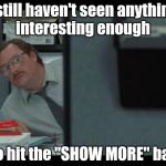 Do not repeat , repeat , repeat . . . | I still haven't seen anything interesting enough; to hit the "SHOW MORE" bar | image tagged in office space milton,pete and repeat,sucks,short satisfaction vs truth | made w/ Imgflip meme maker