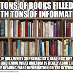 books on shelf | TONS OF BOOKS FILLED WITH TONS OF INFORMATION; IF ONLY WHITE SUPREMACISTS READ HISTORY BOOKS AND KNOW WHAT AMERICA IS REALLY ABOUT. INSTEAD OF READING FALSE INFORMATION ON THE INTERNET | image tagged in books on shelf | made w/ Imgflip meme maker