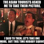 goodfellas laughing | THE ASIAN TOURISTS ASKED ME TO TAKE THEIR PICTURE. I SAID TO THEM, LET’S TAKE ONE MORE,  BUT THIS TIME NOBODY SQUINT. | image tagged in goodfellas laughing | made w/ Imgflip meme maker