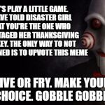 Jigsaw Thanksgiving Trap | LET'S PLAY A LITTLE GAME. I HAVE TOLD DISASTER GIRL THAT YOU'RE THE ONE WHO SABOTAGED HER THANKSGIVING TURKEY. THE ONLY WAY TO NOT GET BURNED IS TO UPVOTE THIS MEME; LIVE OR FRY. MAKE YOUR CHOICE. GOBBLE GOBBLE | image tagged in jigsaw,memes,disaster girl,firestarter,turkey,thanksgiving | made w/ Imgflip meme maker