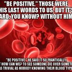 blood | "BE POSITIVE." THOSE WERE HIS LAST WORDS TO US. BUT IT'S HARD, YOU KNOW? WITHOUT HIM? "BE POSITIVE." HE SAID IT SO FRANTICALLY.  BUT HOW CAN WE? TO SEE SOMEONE DIE OVER SOMETHING AS TRIVIAL AS NOBODY KNOWING THEIR BLOOD TYPE. | image tagged in blood | made w/ Imgflip meme maker
