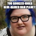 Heard someone use the term 400lb blue-haired ham planet.  Had to see for myself. | YOU GOOGLED 400LB BLUE-HAIRED HAM PLANET? | image tagged in 400 lb blue haired ham planet,liberal,fatty,funny | made w/ Imgflip meme maker